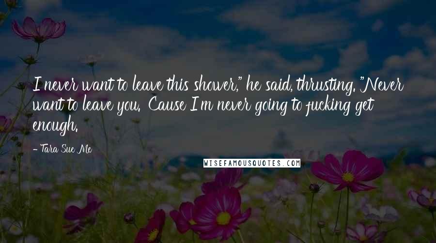 Tara Sue Me Quotes: I never want to leave this shower," he said, thrusting. "Never want to leave you. 'Cause I'm never going to fucking get enough.