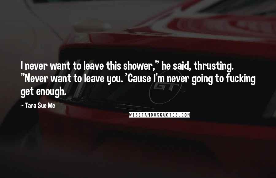 Tara Sue Me Quotes: I never want to leave this shower," he said, thrusting. "Never want to leave you. 'Cause I'm never going to fucking get enough.