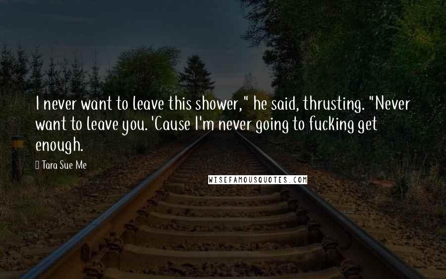 Tara Sue Me Quotes: I never want to leave this shower," he said, thrusting. "Never want to leave you. 'Cause I'm never going to fucking get enough.