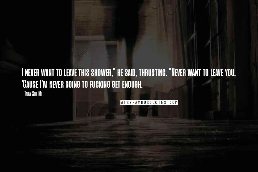 Tara Sue Me Quotes: I never want to leave this shower," he said, thrusting. "Never want to leave you. 'Cause I'm never going to fucking get enough.