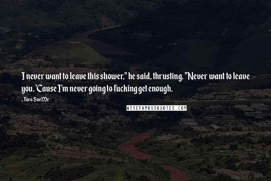 Tara Sue Me Quotes: I never want to leave this shower," he said, thrusting. "Never want to leave you. 'Cause I'm never going to fucking get enough.