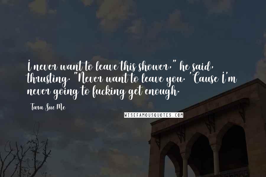 Tara Sue Me Quotes: I never want to leave this shower," he said, thrusting. "Never want to leave you. 'Cause I'm never going to fucking get enough.