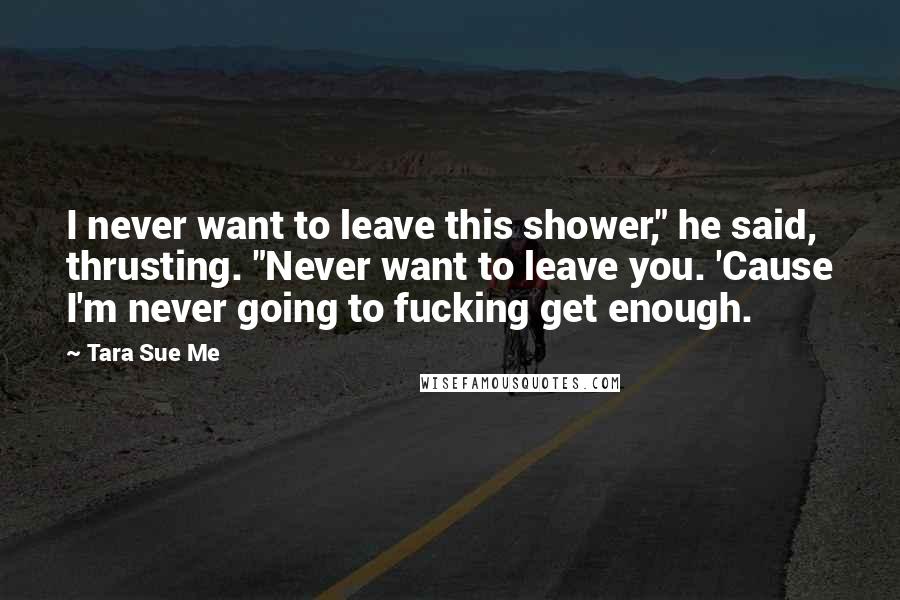 Tara Sue Me Quotes: I never want to leave this shower," he said, thrusting. "Never want to leave you. 'Cause I'm never going to fucking get enough.