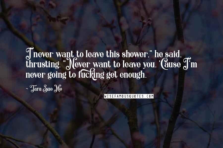 Tara Sue Me Quotes: I never want to leave this shower," he said, thrusting. "Never want to leave you. 'Cause I'm never going to fucking get enough.