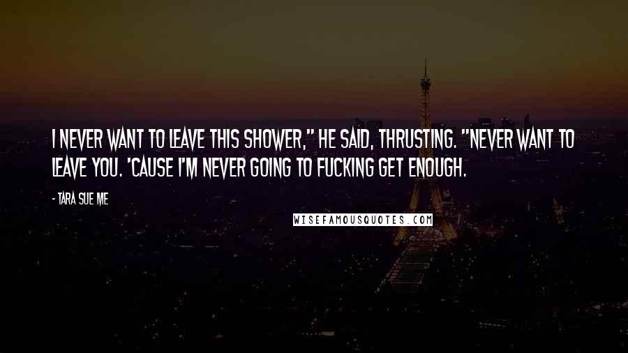 Tara Sue Me Quotes: I never want to leave this shower," he said, thrusting. "Never want to leave you. 'Cause I'm never going to fucking get enough.