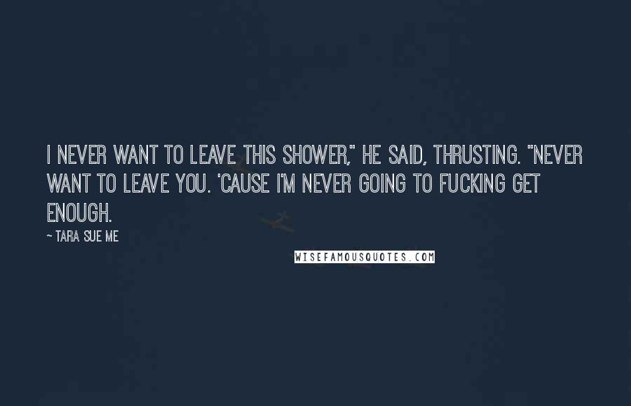 Tara Sue Me Quotes: I never want to leave this shower," he said, thrusting. "Never want to leave you. 'Cause I'm never going to fucking get enough.