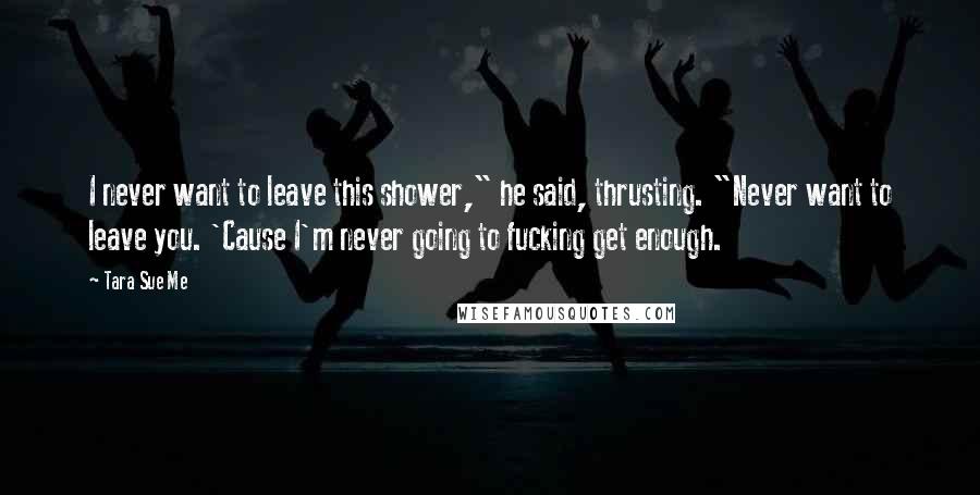 Tara Sue Me Quotes: I never want to leave this shower," he said, thrusting. "Never want to leave you. 'Cause I'm never going to fucking get enough.