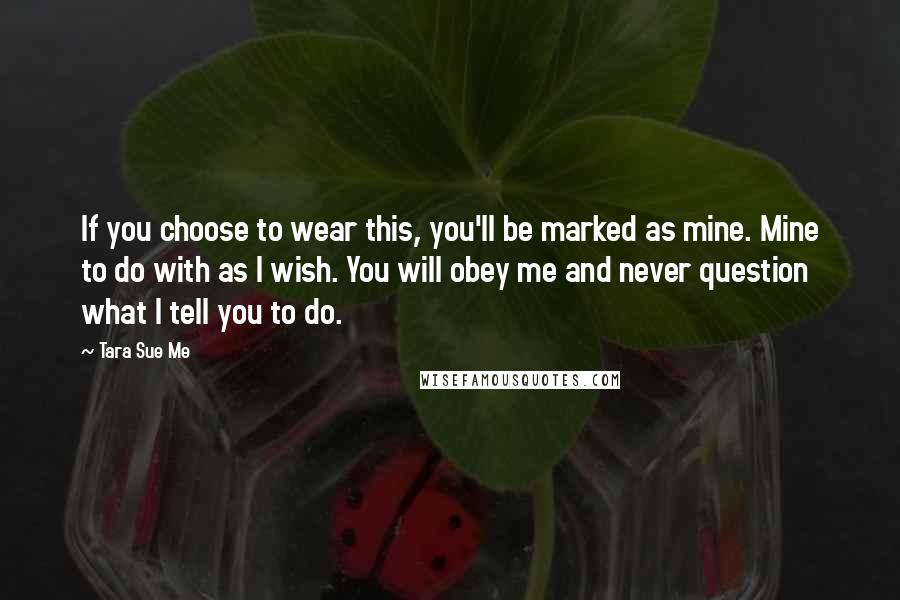 Tara Sue Me Quotes: If you choose to wear this, you'll be marked as mine. Mine to do with as I wish. You will obey me and never question what I tell you to do.