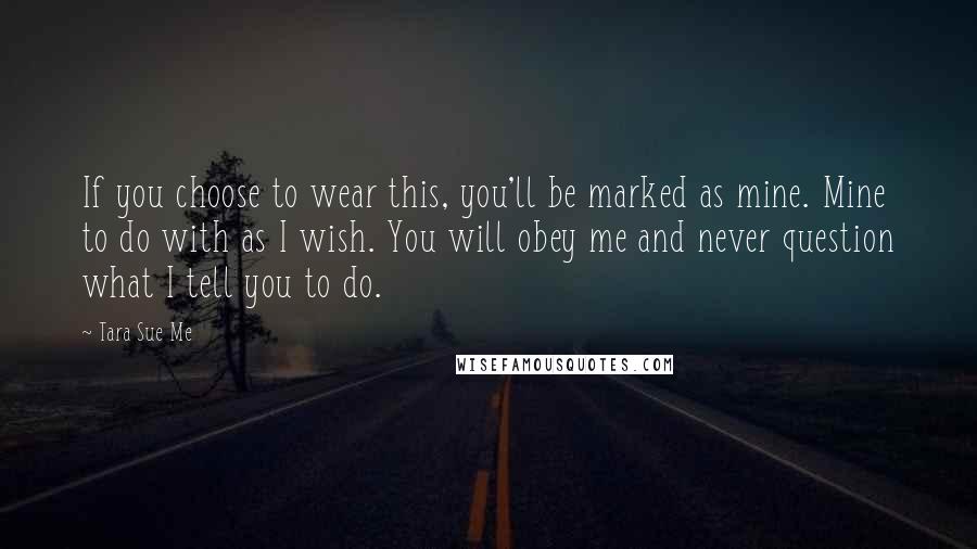 Tara Sue Me Quotes: If you choose to wear this, you'll be marked as mine. Mine to do with as I wish. You will obey me and never question what I tell you to do.