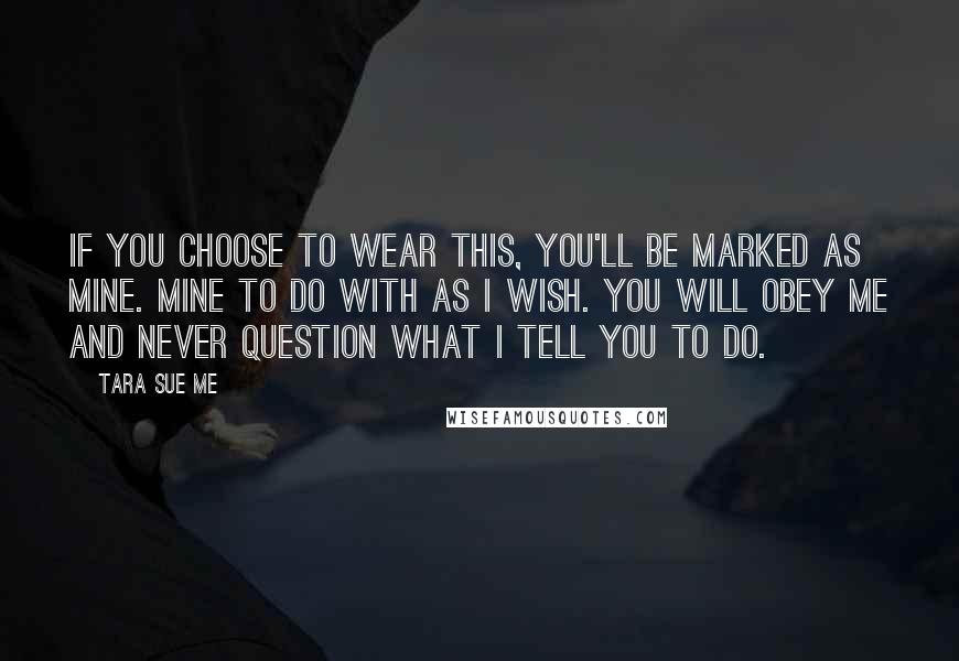 Tara Sue Me Quotes: If you choose to wear this, you'll be marked as mine. Mine to do with as I wish. You will obey me and never question what I tell you to do.