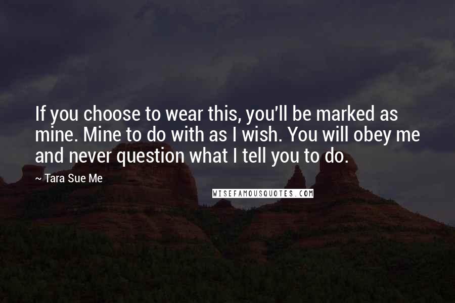 Tara Sue Me Quotes: If you choose to wear this, you'll be marked as mine. Mine to do with as I wish. You will obey me and never question what I tell you to do.