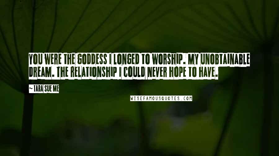 Tara Sue Me Quotes: You were the goddess I longed to worship. My unobtainable dream. The relationship I could never hope to have.