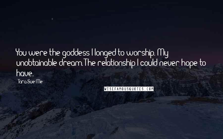 Tara Sue Me Quotes: You were the goddess I longed to worship. My unobtainable dream. The relationship I could never hope to have.