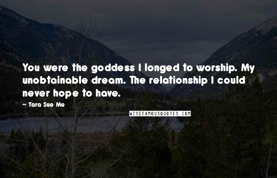 Tara Sue Me Quotes: You were the goddess I longed to worship. My unobtainable dream. The relationship I could never hope to have.