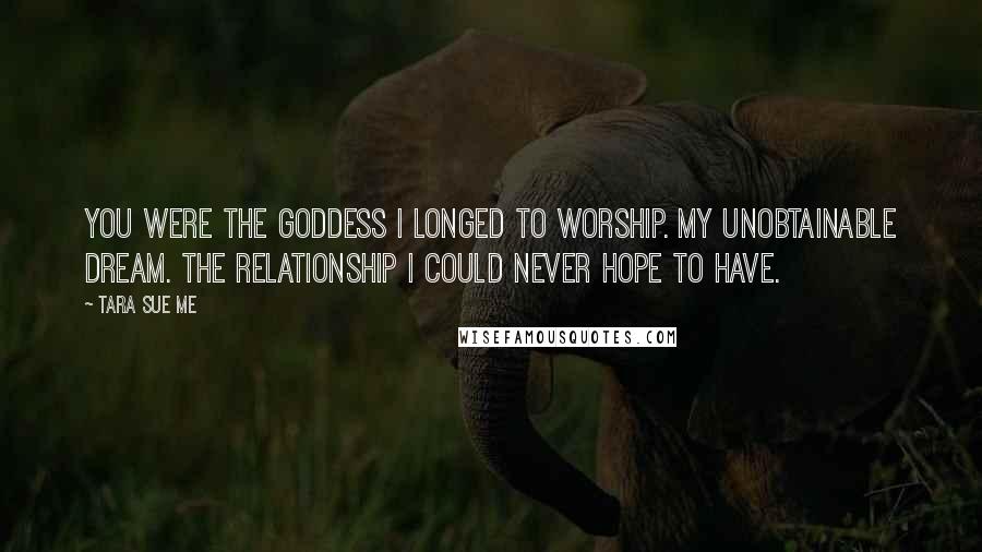 Tara Sue Me Quotes: You were the goddess I longed to worship. My unobtainable dream. The relationship I could never hope to have.