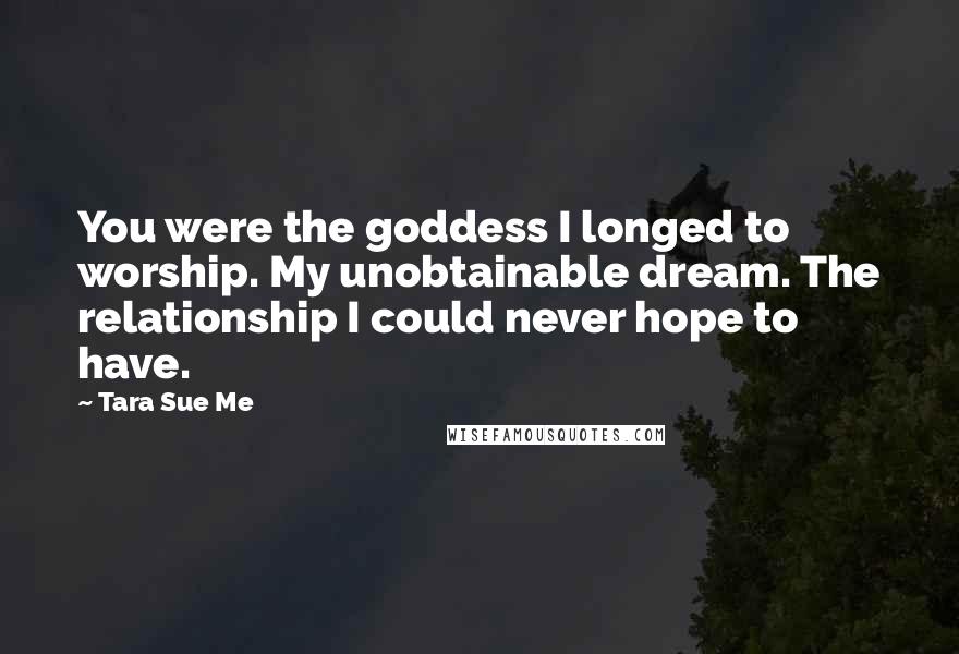 Tara Sue Me Quotes: You were the goddess I longed to worship. My unobtainable dream. The relationship I could never hope to have.
