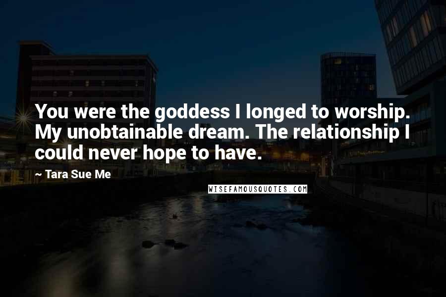 Tara Sue Me Quotes: You were the goddess I longed to worship. My unobtainable dream. The relationship I could never hope to have.