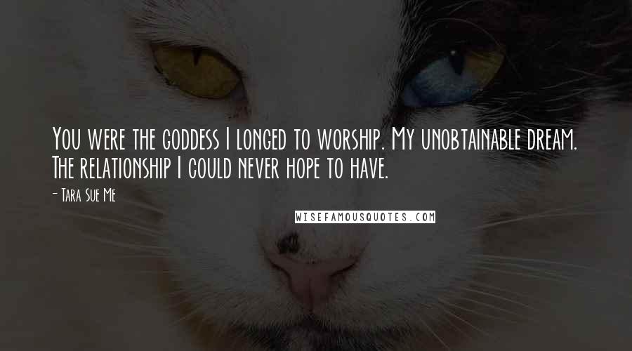 Tara Sue Me Quotes: You were the goddess I longed to worship. My unobtainable dream. The relationship I could never hope to have.