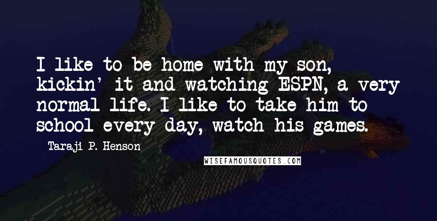 Taraji P. Henson Quotes: I like to be home with my son, kickin' it and watching ESPN, a very normal life. I like to take him to school every day, watch his games.