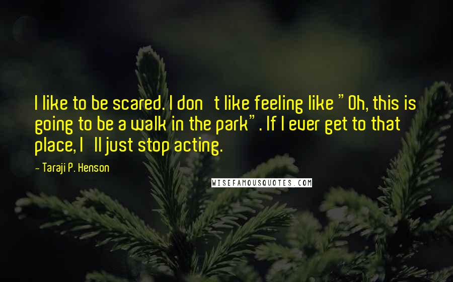 Taraji P. Henson Quotes: I like to be scared. I don't like feeling like "Oh, this is going to be a walk in the park". If I ever get to that place, I'll just stop acting.