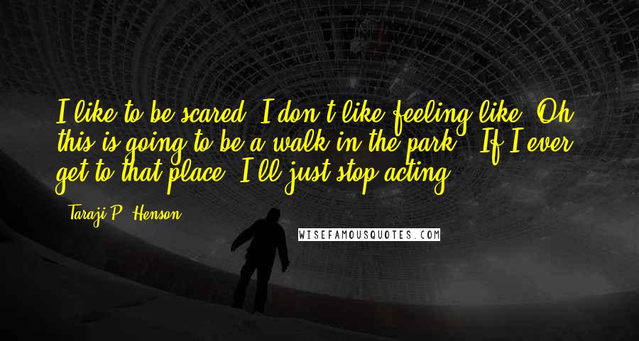 Taraji P. Henson Quotes: I like to be scared. I don't like feeling like "Oh, this is going to be a walk in the park". If I ever get to that place, I'll just stop acting.