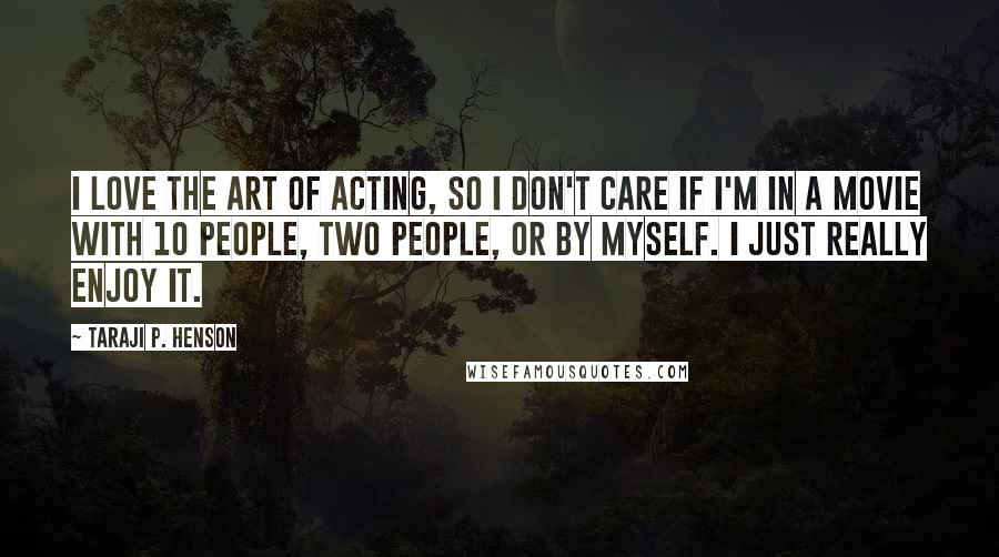 Taraji P. Henson Quotes: I love the art of acting, so I don't care if I'm in a movie with 10 people, two people, or by myself. I just really enjoy it.