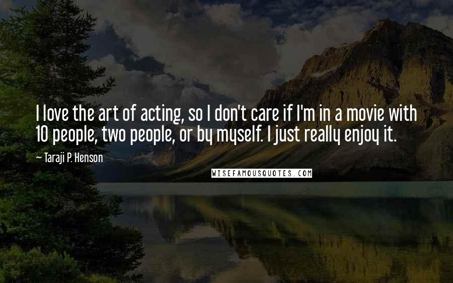 Taraji P. Henson Quotes: I love the art of acting, so I don't care if I'm in a movie with 10 people, two people, or by myself. I just really enjoy it.