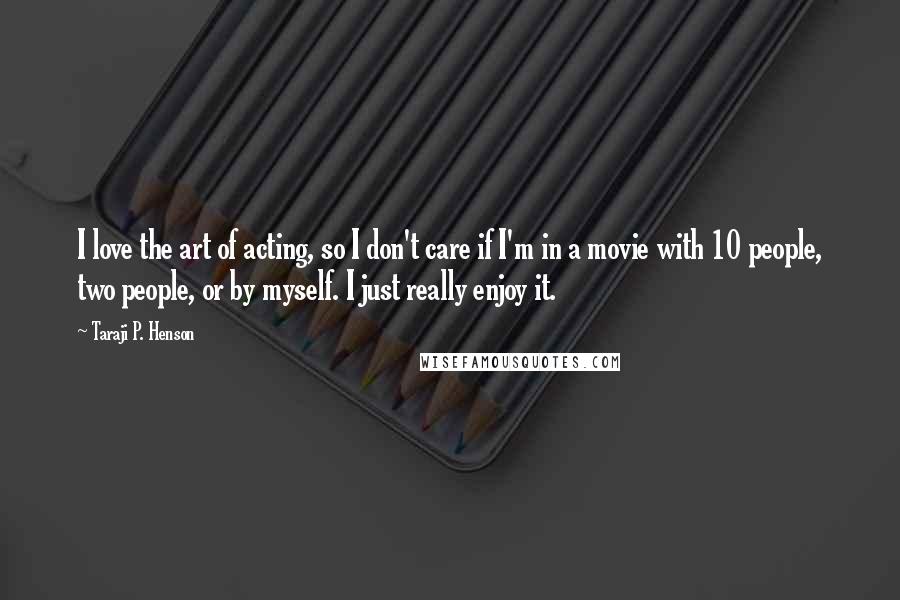 Taraji P. Henson Quotes: I love the art of acting, so I don't care if I'm in a movie with 10 people, two people, or by myself. I just really enjoy it.