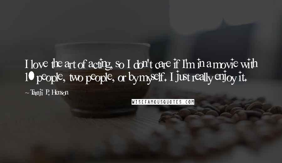 Taraji P. Henson Quotes: I love the art of acting, so I don't care if I'm in a movie with 10 people, two people, or by myself. I just really enjoy it.