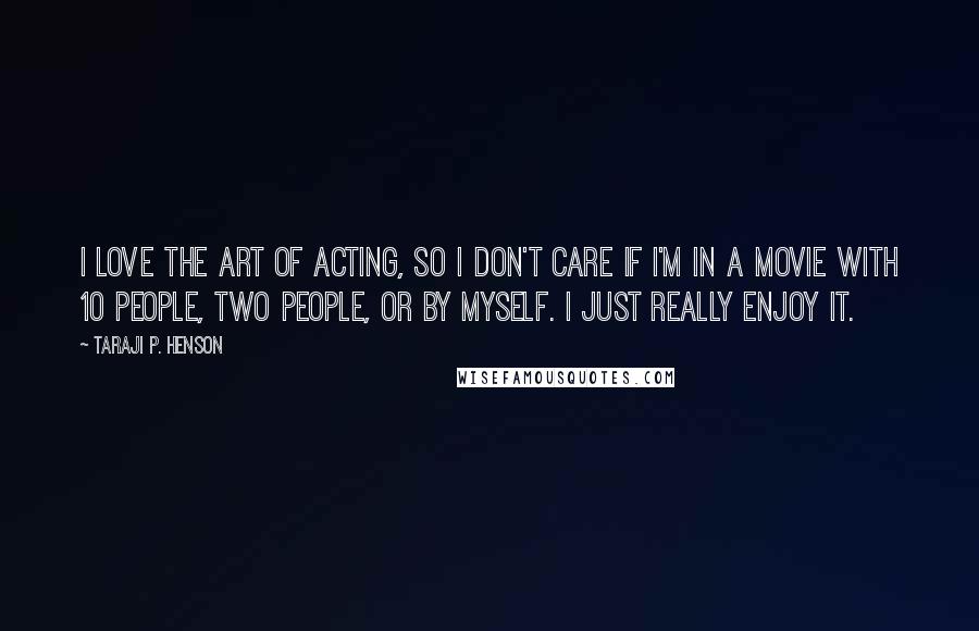 Taraji P. Henson Quotes: I love the art of acting, so I don't care if I'm in a movie with 10 people, two people, or by myself. I just really enjoy it.