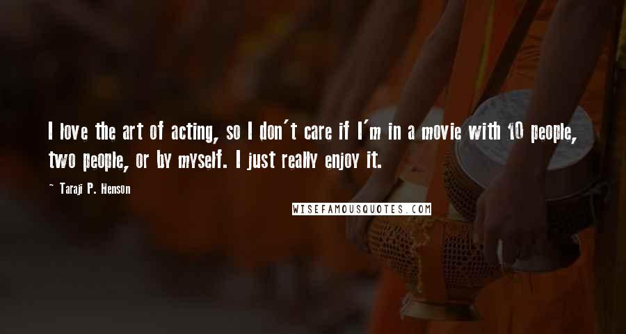 Taraji P. Henson Quotes: I love the art of acting, so I don't care if I'm in a movie with 10 people, two people, or by myself. I just really enjoy it.