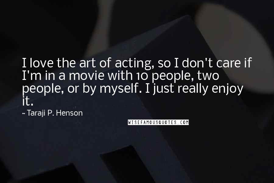 Taraji P. Henson Quotes: I love the art of acting, so I don't care if I'm in a movie with 10 people, two people, or by myself. I just really enjoy it.