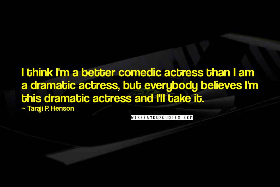 Taraji P. Henson Quotes: I think I'm a better comedic actress than I am a dramatic actress, but everybody believes I'm this dramatic actress and I'll take it.