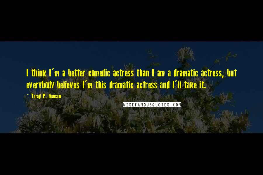 Taraji P. Henson Quotes: I think I'm a better comedic actress than I am a dramatic actress, but everybody believes I'm this dramatic actress and I'll take it.