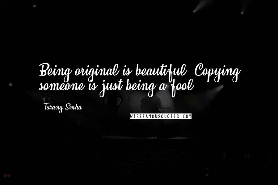 Tarang Sinha Quotes: Being original is beautiful. Copying someone is just being a fool