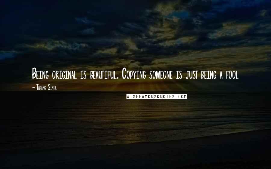 Tarang Sinha Quotes: Being original is beautiful. Copying someone is just being a fool