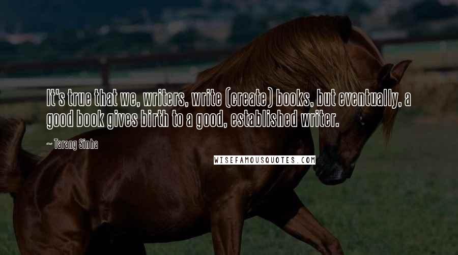 Tarang Sinha Quotes: It's true that we, writers, write (create) books, but eventually, a good book gives birth to a good, established writer.