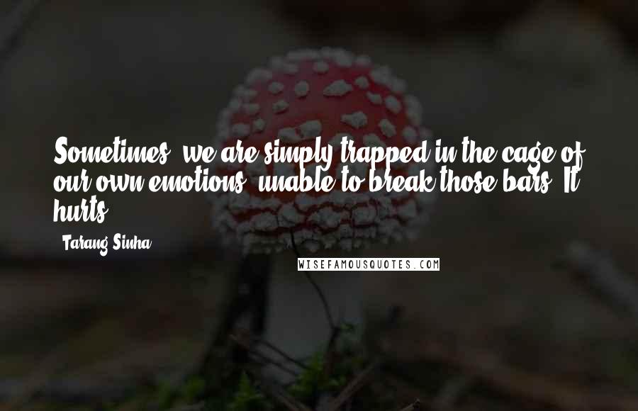 Tarang Sinha Quotes: Sometimes, we are simply trapped in the cage of our own emotions, unable to break those bars. It hurts!