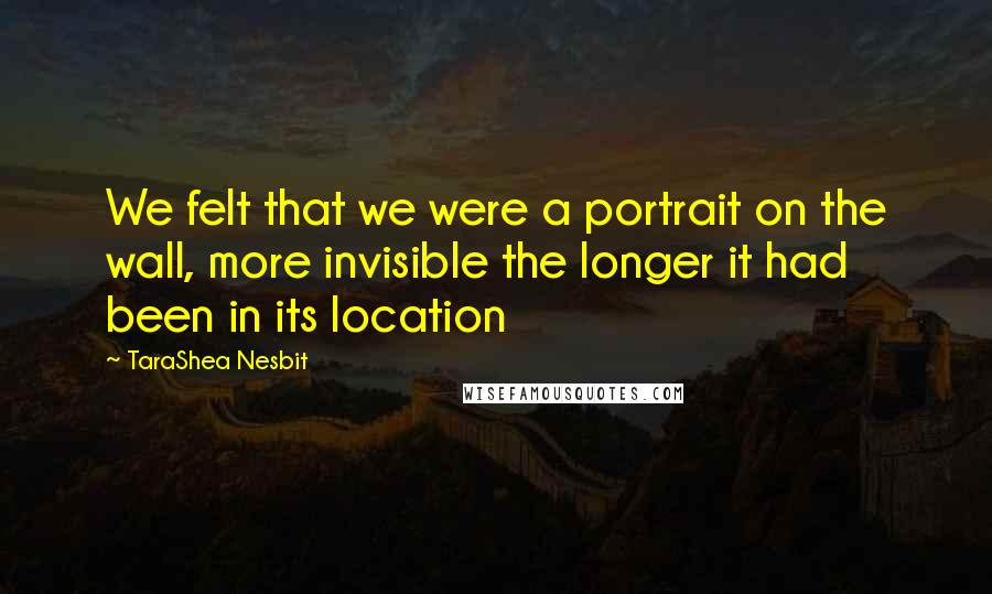 TaraShea Nesbit Quotes: We felt that we were a portrait on the wall, more invisible the longer it had been in its location
