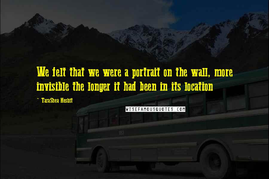 TaraShea Nesbit Quotes: We felt that we were a portrait on the wall, more invisible the longer it had been in its location