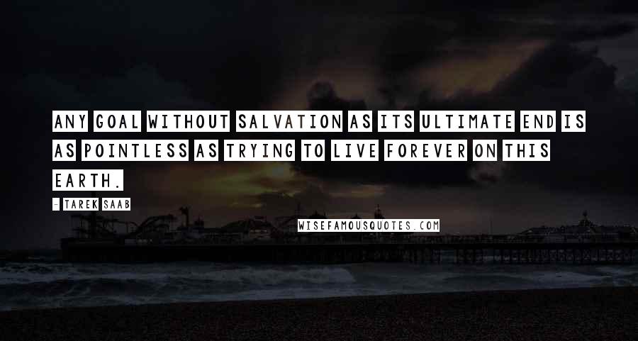 Tarek Saab Quotes: Any goal without salvation as its ultimate end is as pointless as trying to live forever on this earth.