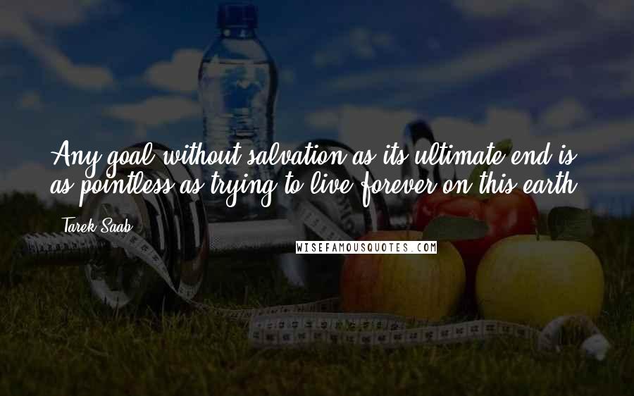 Tarek Saab Quotes: Any goal without salvation as its ultimate end is as pointless as trying to live forever on this earth.