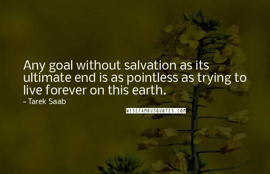 Tarek Saab Quotes: Any goal without salvation as its ultimate end is as pointless as trying to live forever on this earth.