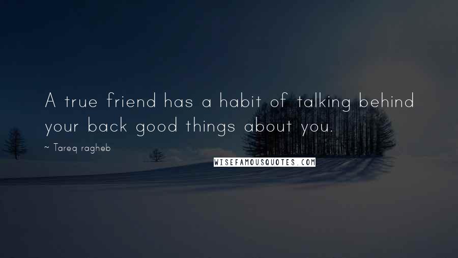 Tareq Ragheb Quotes: A true friend has a habit of talking behind your back good things about you.