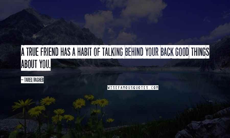 Tareq Ragheb Quotes: A true friend has a habit of talking behind your back good things about you.