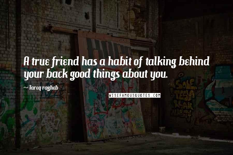 Tareq Ragheb Quotes: A true friend has a habit of talking behind your back good things about you.