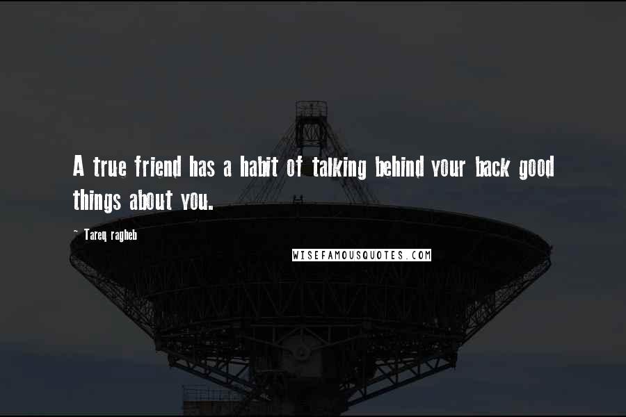 Tareq Ragheb Quotes: A true friend has a habit of talking behind your back good things about you.