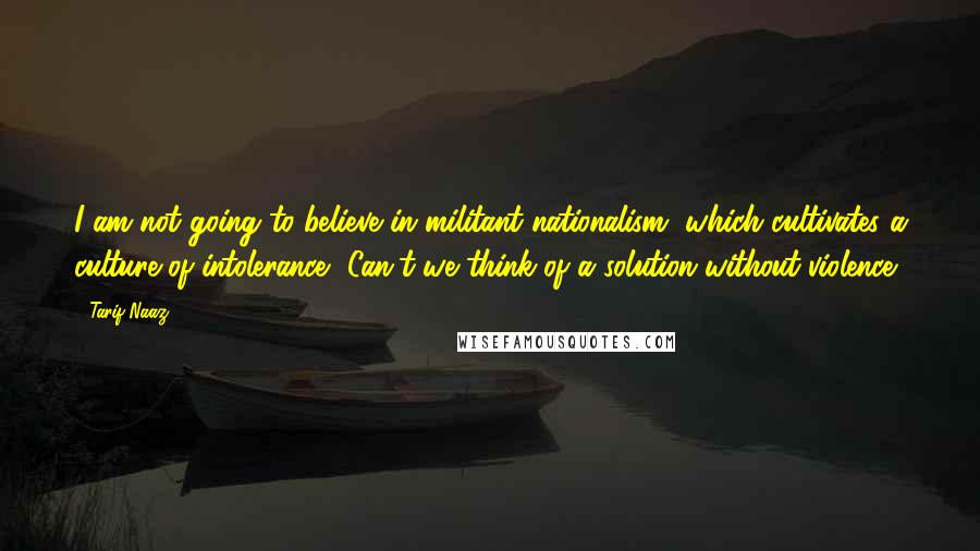 Tarif Naaz Quotes: I am not going to believe in militant nationalism, which cultivates a culture of intolerance, Can't we think of a solution without violence.