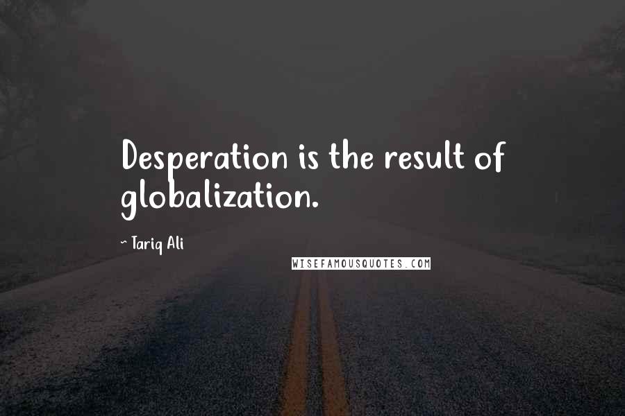 Tariq Ali Quotes: Desperation is the result of globalization.