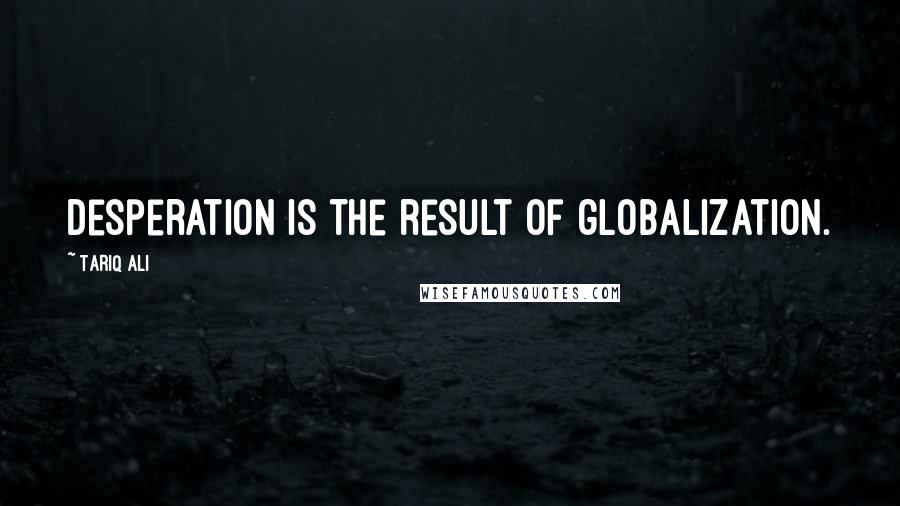 Tariq Ali Quotes: Desperation is the result of globalization.